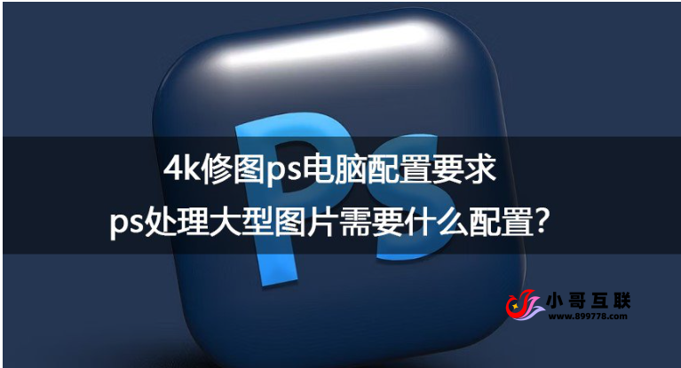 ps处理大型图片需要什么配置？4k修图ps电脑配置要求-欢迎各位,本站专注于收集分享各种最新资源、技术教程、绿色软件、还有来自全网的网站模板、网站源码分享以及各种去广告软件下载小哥互联